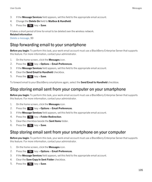 Page 1053.If the Message Services field appears, set this field to the appropriate email account.
4.Change the Delete On field to Mailbox & Handheld.
5.Press the  key > Save. 
It takes a short period of time for email to be deleted over the wireless network.
Related information
Delete a message, 99 
Stop forwarding email to your smartphone
Before you begin: To perform this task, your work email account must use a BlackBerry Enterprise Server that supports 
this feature. For more information, contact your...