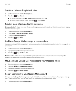 Page 107Create or delete a Google Mail label
1.On the home screen, click the Messages icon.
2.Press the  key > Labels.
•To create a new label, click New Label. Type a label name. Click Save.
 • To delete a label, highlight a label. Press the  key > Delete.
Preview more of grouped email messages
Before you begin: To display more lines of each email in a group, you must have set your BlackBerry smartphone to group 
email messages by subject.
1.On the home screen, click the Messages icon.
2.Click Options > Message...