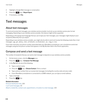 Page 1082.Highlight a Google Mail message or conversation.3.Press the  key > Report Spam.
4.If necessary, click Yes.
Text messages
About text messages
To send and receive text messages, your wireless service provider must set up your wireless service plan for text 
messaging. Depending on your wireless service provider, this feature might not be supported.
Depending on the typing input language that you use to type your text messages, your messages might display to your 
recipients differently than you expect....