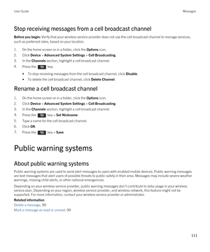 Page 111Stop receiving messages from a cell broadcast channel
Before you begin: Verify that your wireless service provider does not use the cell broadcast channel to manage services, 
such as preferred rates, based on your location.
1.On the home screen or in a folder, click the Options icon.
2.Click Device > Advanced System Settings > Cell Broadcasting.
3.In the Channels section, highlight a cell broadcast channel.
4.Press the  key. 
•To stop receiving messages from the cell broadcast channel, click Disable....