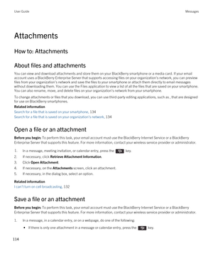 Page 114Attachments
How to: Attachments
About files and attachments
You can view and download attachments and store them on your BlackBerry smartphone or a media card. If your email 
account uses a 
BlackBerry Enterprise Server that supports accessing files on your organization's network, you can preview 
files from your organization's network and save the files to your smartphone or attach them directly to email messages 
without downloading them. You can use the Files application to view a list of all...