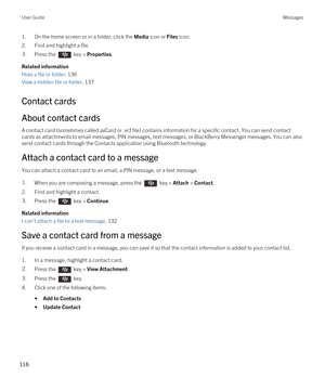 Page 1161.On the home screen or in a folder, click the Media icon or Files icon.
2.Find and highlight a file.
3.Press the  key > Properties. 
Related information
Hide a file or folder, 136
View a hidden file or folder, 137
Contact cards
About contact cards
A contact card (sometimes called avCard or .vcf file) contains information for a specific contact. You can send contact 
cards as attachments to email messages, PIN messages, text messages, or 
BlackBerry Messenger messages. You can also 
send contact cards...