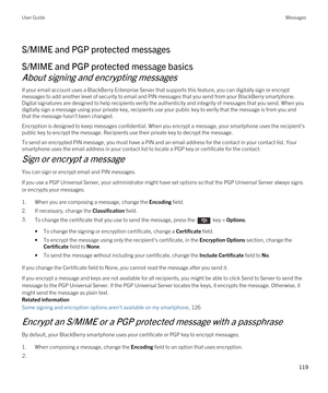 Page 119S/MIME and PGP protected messages
S/MIME and PGP protected message basics
About signing and encrypting messages
If your email account uses a BlackBerry Enterprise Server that supports this feature, you can digitally sign or encrypt 
messages to add another level of security to email and PIN messages that you send from your 
BlackBerry smartphone. 
Digital signatures are designed to help recipients verify the authenticity and integrity of messages that you send. When you  digitally sign a message using...