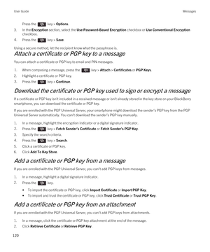 Page 120Press the  key > Options. 
3.In the Encryption section, select the Use Password-Based Encryption checkbox or Use Conventional Encryption 
checkbox.
4.Press the  key > Save. 
Using a secure method, let the recipient know what the passphrase is.
Attach a certificate or PGP key to a message
You can attach a certificate or PGP key to email and PIN messages.
1.When composing a message, press the  key > Attach > Certificates or PGP Keys. 
2.Highlight a certificate or PGP key.
3.Press the  key > Continue....