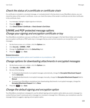 Page 123Check the status of a certificate or certificate chain
If a certificate is included in a received message, or is already stored in the key store on your BlackBerry device, you can 
check the status of the sender's certificate, or you can check the status of the sender's certificate and all other certificates\
 
in the certificate chain.
1.In a message, highlight a digital signature indicator.
2.Press the  key. 
3.Click Check Sender’s Certificate or Check Sender’s Cert Chain.
S/MIME and PGP...