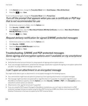 Page 1263.In the General section, change the Truncation Mode field to Send Anyway or More All And Send.4.Press the  key > Save. 
To turn on the prompt again, change the Truncation Mode field to Prompt User.
Turn off the prompt that appears when you use a certificate or PGP key 
that is not recommended for use
1.On the home screen or in a folder, click the Options icon.
2.Click Security > S/MIME or PGP.
3.In the General section, clear the Warn About Problems With My Certificates checkbox or Warn About Problems...