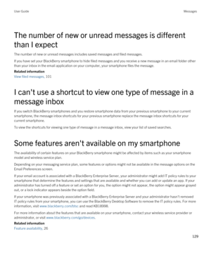 Page 129The number of new or unread messages is different 
than I expect
The number of new or unread messages includes saved messages and filed messages.
If you have set your BlackBerry smartphone to hide filed messages and you receive a new message in an email folder other 
than your inbox in the email application on your computer, your smartphone files the message.
Related information
View filed messages, 101 
I can't use a shortcut to view one type of message in a 
message inbox
If you switch BlackBerry...