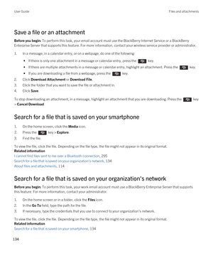 Page 134Save a file or an attachment
Before you begin: To perform this task, your email account must use the BlackBerry Internet Service or a BlackBerry 
Enterprise Server that supports this feature. For more information, contact your wireless service provider or administrator. 
1.In a message, in a calendar entry, or on a webpage, do one of the following:
 • If there is only one attachment in a message or calendar entry, press the  key.
 • If there are multiple attachments in a message or calendar entry,...
