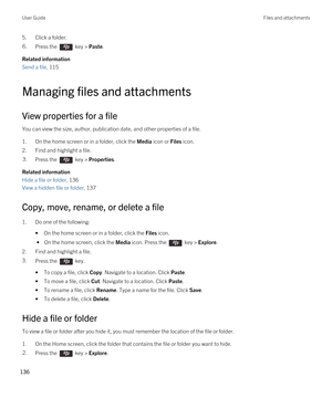 Page 1365.Click a folder.6.Press the  key > Paste. 
Related information
Send a file, 115 
Managing files and attachments
View properties for a file
You can view the size, author, publication date, and other properties of a file.
1.On the home screen or in a folder, click the Media icon or Files icon.
2.Find and highlight a file.
3.Press the  key > Properties. 
Related information
Hide a file or folder, 136
View a hidden file or folder, 137
Copy, move, rename, or delete a file
1.Do one of the following:
•On the...
