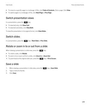 Page 139•To move to a specific page in a multipage .tif file, click Table of Contents. Click a page. Click View.
•To switch pages in a multipage .tif file, click Next Page or Prev Page.
Switch presentation views
In a presentation, press the  key. 
•To view text only, click View Text.
•To view text and slides, click View Both.
To view the presentation in its original format, click View Slides.
Switch slides
In a presentation, press the  key > Next Slide or Prev Slide. 
Rotate or zoom in to or out from a slide...