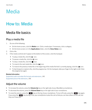 Page 141Media
How to: Media
Media file basics
Play a media file
1.Do one of the following:
•On the home screen, click the Media icon. Click a media type. If necessary, click a category.
•On the home screen or in the Applications folder, click the Voice Notes icon.
2.Click a file.
3.If the media controls don't appear at the bottom of the screen, click the trackpad.
 • To play a media file, click the  icon.
 • To pause a media file, click the  icon.
 • To stop a media file, click the  icon.
 • To move to the...