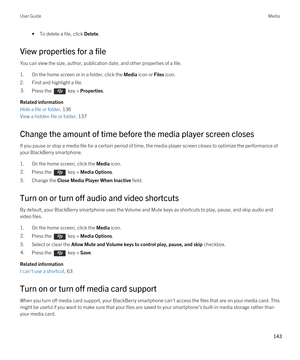 Page 143•To delete a file, click Delete.
View properties for a file
You can view the size, author, publication date, and other properties of a file.
1.On the home screen or in a folder, click the Media icon or Files icon.
2.Find and highlight a file.
3.Press the  key > Properties. 
Related information
Hide a file or folder, 136 
View a hidden file or folder, 137 
Change the amount of time before the media player screen closes
If you pause or stop a media file for a certain period of time, the media player screen...