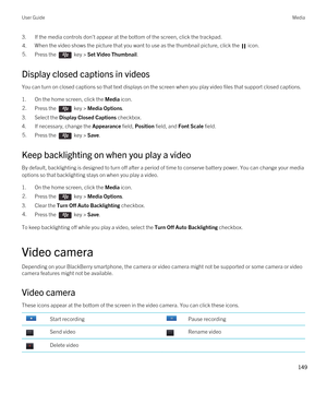 Page 1493.If the media controls don't appear at the bottom of the screen, click the trackpad.4.When the video shows the picture that you want to use as the thumbnail picture, click the  icon. 5.Press the  key > Set Video Thumbnail. 
Display closed captions in videos
You can turn on closed captions so that text displays on the screen when you play video files that support closed captions.
1.On the home screen, click the Media icon.
2.Press the  key > Media Options. 
3.Select the Display Closed Captions...