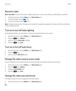 Page 150Record a video
Before you begin: To perform this task, you might need to have a media card inserted in your BlackBerry smartphone.
1.On the home screen, click the Media icon > Video Camera icon.
2.To start recording, click the  icon.3.To pause recording, click the  icon.Note: The approximate amount of storage space available for saving videos appears on the lower part of the screen when 
video recording is paused.
Turn on or turn off video lighting
In low lighting conditions, the video light can improve...