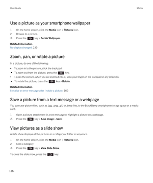 Page 156Use a picture as your smartphone wallpaper
1.On the home screen, click the Media icon > Pictures icon.
2.Browse to a picture.
3.Press the  key > Set As Wallpaper. 
Related information
My display changed, 239
Zoom, pan, or rotate a picture
In a picture, do one of the following:
•To zoom in to the picture, click the trackpad.
 • To zoom out from the picture, press the  key.
•To pan the picture, when you are zoomed into it, slide your finger on the trackpad in any direction. 
 • To rotate the picture, press...