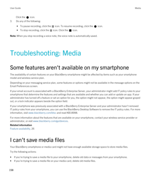 Page 158Click the  icon. 
3.Do any of the following:
 • To pause recording, click the  icon. To resume recording, click the  icon.
 • To stop recording, click the  icon. Click the  icon.
Note: When you stop recording a voice note, the voice note is automatically saved.
Troubleshooting: Media
Some features aren't available on my smartphone
The availability of certain features on your BlackBerry smartphone might be affected by items such as your smartphone 
model and wireless service plan.
Depending on your...