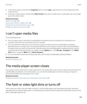 Page 159•In the camera options, verify that the Image Size field isn't set to Large. Large pictures use more storage space than 
smaller pictures.
•In the video camera options, verify that the Video Format field is set to a smaller format. Large videos use more storage 
space than smaller videos.
Related information
Delete a message, 99 
Copy, move, rename, or delete a file, 136 
Change the size of pictures that you take, 153 
Change the video size and format, 150 
I can't open media files
Try the...