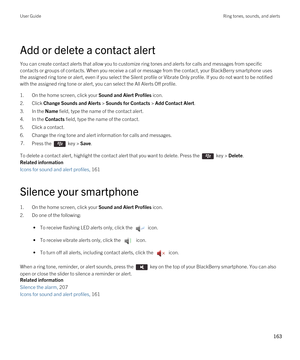 Page 163Add or delete a contact alert
You can create contact alerts that allow you to customize ring tones and alerts for calls and messages from specific contacts or groups of contacts. When you receive a call or message from the contact, your 
BlackBerry smartphone uses 
the assigned ring tone or alert, even if you select the Silent profile or Vibrate Only profile. If you do not want to be notifie\
d 
with the assigned ring tone or alert, you can select the All Alerts Off profile.
1.On the home screen, click...