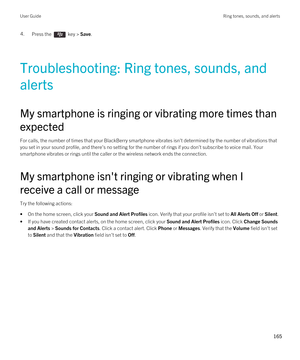 Page 1654.Press the  key > Save. 
Troubleshooting: Ring tones, sounds, and 
alerts
My smartphone is ringing or vibrating more times than 
expected
For calls, the number of times that your BlackBerry smartphone vibrates isn't determined by the number of vibrations that 
you set in your sound profile, and there's no setting for the number of rings if you don't subscribe to voice mail. Your  smartphone vibrates or rings until the caller or the wireless network ends the connection.
My smartphone...