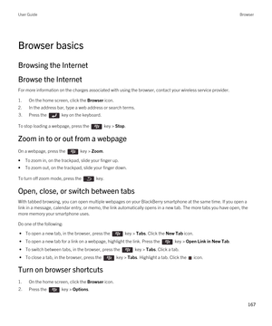 Page 167Browser basics
Browsing the Internet
Browse the Internet
For more information on the charges associated with using the browser, contact your wireless service provider.
1.On the home screen, click the Browser icon.
2.In the address bar, type a web address or search terms.
3.Press the  key on the keyboard. 
To stop loading a webpage, press the  key > Stop.
Zoom in to or out from a webpage
On a webpage, press the  key > Zoom. 
•To zoom in, on the trackpad, slide your finger up.
•To zoom out, on the...