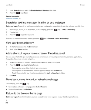 Page 1683.In the General section, select the Enable Keyboard Shortcuts checkbox.4.Press the  key > Save. 
Related information
Shortcuts: Browser, 60 
Search for text in a message, in a file, or on a webpage
Before you begin: To search for text in a presentation, you must view the presentation in text view or in text and slide view. 
1.In a message, in a file, in an attachment, or on a webpage, press the  key > Find or Find on Page.
2.Type the text.
3.Press the  key on the keyboard. 
To search for the next...