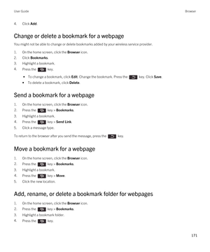 Page 1714.Click Add.
Change or delete a bookmark for a webpage
You might not be able to change or delete bookmarks added by your wireless service provider.
1.On the home screen, click the Browser icon.
2.Click Bookmarks.
3.Highlight a bookmark.
4.Press the  key. 
 • To change a bookmark, click Edit. Change the bookmark. Press the  key. Click Save.
•To delete a bookmark, click Delete.
Send a bookmark for a webpage
1.On the home screen, click the Browser icon.
2.Press the  key > Bookmarks. 
3.Highlight a...