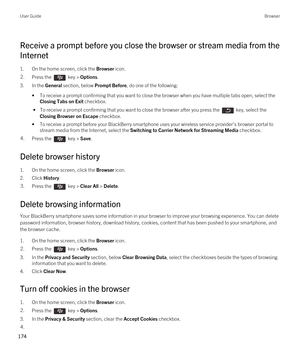 Page 174Receive a prompt before you close the browser or stream media from the 
Internet
1.On the home screen, click the Browser icon.
2.Press the  key > Options. 
3.In the General section, below Prompt Before, do one of the following:
•To receive a prompt confirming that you want to close the browser when you have multiple tabs open, select the 
Closing Tabs on Exit checkbox.
 • To receive a prompt confirming that you want to close the browser after you press the  key, select the 
Closing Browser on Escape...