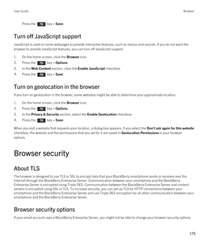 Page 175Press the  key > Save. 
Turn off JavaScript support
JavaScript is used on some webpages to provide interactive features, such as menus and sounds. If you do not want the 
browser to provide JavaScript features, you can turn off JavaScript support.
1.On the home screen, click the Browser icon.
2.Press the  key > Options. 
3.In the Web Content section, clear the Enable JavaScript checkbox.
4.Press the  key > Save. 
Turn on geolocation in the browser
If you turn on geolocation in the browser, some websites...