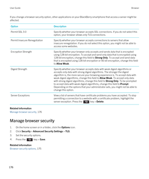 Page 176If you change a browser security option, other applications on your BlackBerry smartphone that access a server might be 
affected.OptionDescriptionPermit SSL 3.0Specify whether your browser accepts SSL connections. If you do not select this  option, your browser allows only TLS connections.Permit Insecure RenegotiationSpecify whether your browser accepts connections to servers that allow  insecure renegotation. If you do not select this option, you might not be able to access some websites.Encryption...