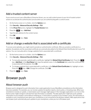 Page 177Add a trusted content server
If your email account uses a BlackBerry Enterprise Server, you can add content servers to your list of trusted content 
servers to accelerate the authentication process when you are authenticating with a content server.
1.On the home screen or in a folder, click the Options icon.
2.Click Security > Advanced Security Settings > TLS.
3.In the Proxy TLS section, highlight the Trusted Servers field.
4.Press the  key > Add Host.
5.Type the web address for the content server....