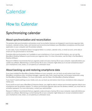 Page 182Calendar
How to: Calendar
Synchronizing calendar
About synchronization and reconciliation
The wireless data synchronization and wireless email reconciliation features are designed to synchronize organizer data 
(contacts, calendar entries, tasks, and memos) and reconcile email between your 
BlackBerry smartphone and the email 
application on your computer over the wireless network.
In rare cases, if your smartphone doesn't recognize fields in a contact, calendar entry, or email account, some data or...