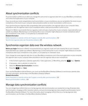 Page 183About synchronization conflicts
A synchronization conflict occurs when you change the same email or organizer data item on your BlackBerry smartphone 
and in the email application on your computer.
If you reconcile your email using wireless email reconciliation, on your smartphone, you can set whether the email on your 
smartphone or the email on your computer takes precedence when an email reconciliation conflict occurs.
If you synchronize your organizer data using wireless data synchronization, the...