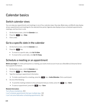 Page 184Calendar basics
Switch calendar views
You can view your appointments and meetings in one of four calendar views. Day view, Week view, and Month view display 
all your appointments and meetings for the selected time period. Agenda view displays all your scheduled appointments, 
meetings, and free time in a list.
1.On the home screen, click the Calendar icon.
2.Press the  key > View. 
3.Click a view.
Go to a specific date in the calendar
1.On the home screen, click the Calendar icon.
2.Press the  key. 
•To...