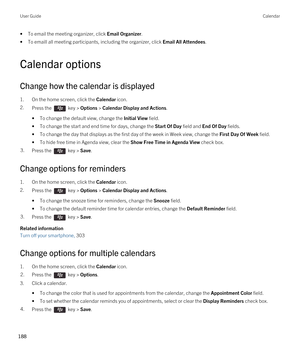 Page 188•To email the meeting organizer, click Email Organizer.
•To emaill all meeting participants, including the organizer, click Email All Attendees.
Calendar options
Change how the calendar is displayed
1.On the home screen, click the Calendar icon.
2.Press the  key > Options > Calendar Display and Actions. 
•To change the default view, change the Initial View field.
•To change the start and end time for days, change the Start Of Day field and End Of Day fields.
•To change the day that displays as the first...