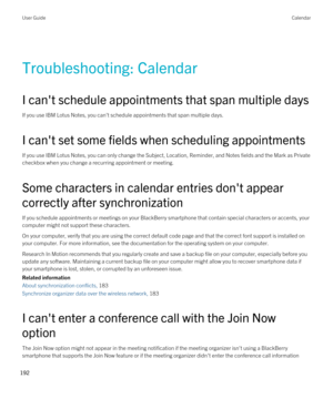 Page 192Troubleshooting: Calendar
I can't schedule appointments that span multiple days
If you use IBM Lotus Notes, you can't schedule appointments that span multiple days.
I can't set some fields when scheduling appointments
If you use IBM Lotus Notes, you can only change the Subject, Location, Reminder, and Notes fields and the Mark as Private 
checkbox when you change a recurring appointment or meeting.
Some characters in calendar entries don't appear 
correctly after synchronization
If you...