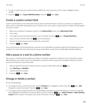 Page 195•To copy a contact from your contact list to your SIM Card, in the contact list, click a contact. Highlight a phone number .
 • Press the  key > Copy to SIM Phone Book. Press the  key > Save.
Create a custom contact field
Custom contact fields can store information that you want to remember about a contact, for example, you might want to 
add a custom contact field named Sports team or Favorite color. If you create a custom field for a contact, the field appears 
for all your contacts.
1.When you are...