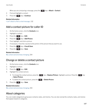 Page 197When you are composing a message, press the  key > Attach > Contact. 
2.Find and highlight a contact.
3.Press the  key > Continue. 
Related information
I can't attach a file to a text message, 132 
Add a contact picture for caller ID
1.On the home screen, click the Contacts icon.
2.Highlight a contact.
3.Press the  key > Edit. 4.Press the  key > Add Picture. 
5.Find, highlight, and click a picture.
6.If necessary, move the crop box to the portion of the picture that you want to use.
7.Press the  key...