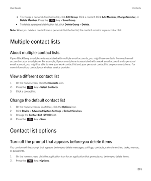 Page 201 • To change a personal distribution list, click Edit Group. Click a contact. Click Add Member, Change Member, or 
Delete Member. Press the  key > Save Group.
•To delete a personal distribution list, click Delete Group > Delete.
Note: When you delete a contact from a personal distribution list, the contact remains in your contact list.
Multiple contact lists
About multiple contact lists
If your BlackBerry smartphone is associated with multiple email accounts, you might have contacts from each email...