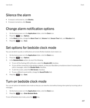 Page 207Silence the alarm
•If snooze is not turned on, click Dismiss.
•If snooze is turned on, click Snooze.
Change alarm notification options
1.On the home screen or in the Applications folder, click the Clock icon.
2.Press the  key > Options. 
3.In the Alarm section, change the Alarm Tone field, Volume field, Snooze Time field, and Vibration field.
4.Press the  key > Save. 
Set options for bedside clock mode
You can set which sounds or notifications are turned off when bedside clock mode is on.
1.On the home...