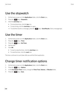 Page 208Use the stopwatch
1.On the home screen or in the Applications folder, click the Clock icon.
2.Press the  key > Stopwatch.
3.Click the start/stop icon.
•To record lap times, click the lap icon.
•To stop timing, click the start/stop icon again.
 • To send the results in a message, press the  key > Send Results. Click a message type.
Use the timer
1.On the home screen or in the Applications folder, click the Clock icon.
2.Press the  key > Timer.3.Press the  key > Set Timer.
4.Set the time.
5.Click OK.
•To...