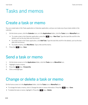 Page 210Tasks and memos
Create a task or memo
You can create tasks in the Tasks application or Calendar application, and you can make any of your tasks visible in the calendar.
1.On the home screen, click the Calendar icon, or in the Applications folder, click the Tasks icon or MemoPad icon.
 • To create a task in the Calendar application, press the  key > New Task. Type the task title and fill in the 
details, such as the due date and recurrence.
•To create a task in the Tasks application, click Add Task. Type...