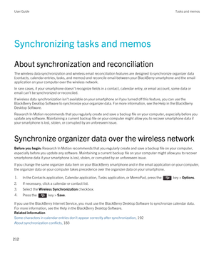 Page 212Synchronizing tasks and memos
About synchronization and reconciliation
The wireless data synchronization and wireless email reconciliation features are designed to synchronize organizer data 
(contacts, calendar entries, tasks, and memos) and reconcile email between your 
BlackBerry smartphone and the email 
application on your computer over the wireless network.
In rare cases, if your smartphone doesn't recognize fields in a contact, calendar entry, or email account, some data or 
email can't be...