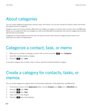 Page 214About categories
You can create categories to group your contacts, tasks, and memos. You can also narrow the contacts, tasks, and memos 
that appear based on categories.
Category names are not case sensitive. More than one category can apply to a contact, task, or memo. If you use IBM Lotus 
Notes
, you can apply more than one category to a task on your BlackBerry smartphone, but only one category synchronizes 
with the task in 
Lotus Notes.
Categories are shared between the contact list, the task list,...