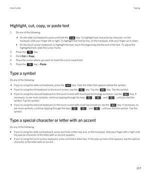 Page 217 
Highlight, cut, copy, or paste text
1.Do one of the following:
 • On the slide-out keyboard, press and hold the  key. To highlight text character by character, on the 
trackpad, slide your finger left or right. To highlight text line by line, on the trackpad, slide your finger up or down.
•On the touch screen keyboard, to highlight the text, touch the beginning and the end of the text. To adjust the  highlighted text, slide the cursor frame.
2.Press the  key. 
3.Click Cut or Copy.
4.Place the cursor...