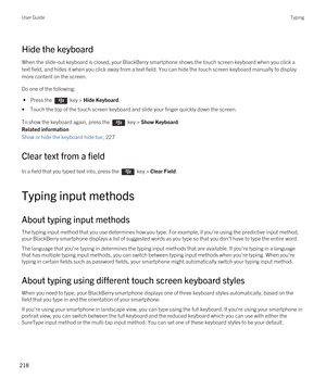 Page 218Hide the keyboard
When the slide-out keyboard is closed, your BlackBerry smartphone shows the touch screen keyboard when you click a 
text field, and hides it when you click away from a text field. You can hide the touch screen keyboard manually to display 
more content on the screen. 
Do one of the following:
 • Press the  key > Hide Keyboard.
•Touch the top of the touch screen keyboard and slide your finger quickly down the screen.
To show the keyboard again, press the  key > Show Keyboard.
Related...