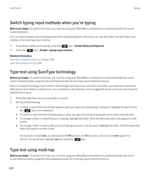 Page 220Switch typing input methods when you're typing
Before you begin: To perform this task, you must be using your BlackBerry smartphone in portrait view with the touch 
screen keyboard.
You can switch between the full keyboard and the reduced keyboard, which you can use with either the SureType input 
method or the multi-tap input method.
1.If necessary, while you're typing, press the  key > Enable Reduced Keyboard. 2.Press the  key > Enable .
Related information
Type text using SureType technology,...