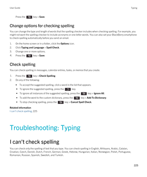 Page 225Press the  key > Save. 
Change options for checking spelling
You can change the type and length of words that the spelling checker includes when checking spelling. For example, you might not want the spelling checker to include acronyms or one-letter words. You can also set your 
BlackBerry smartphone 
to check spelling automatically before you send an email.
1.On the home screen or in a folder, click the Options icon.
2.Click Typing and Language > Spell Check.
3.Change one or more options.
4.Press the...