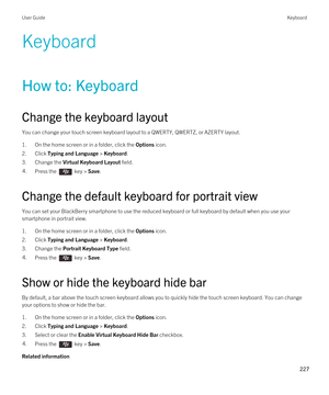 Page 227Keyboard
How to: Keyboard
Change the keyboard layout
You can change your touch screen keyboard layout to a QWERTY, QWERTZ, or AZERTY layout.
1.On the home screen or in a folder, click the Options icon.
2.Click Typing and Language > Keyboard.
3.Change the Virtual Keyboard Layout field.
4.Press the  key > Save. 
Change the default keyboard for portrait view
You can set your BlackBerry smartphone to use the reduced keyboard or full keyboard by default when you use your 
smartphone in portrait view.
1.On the...