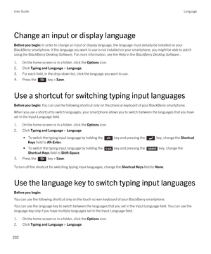 Page 232Change an input or display language
Before you begin: In order to change an input or display language, the language must already be installed on your 
BlackBerry smartphone. If the language you want to use is not installed on your smartphone, you might be able to add it 
using the 
BlackBerry Desktop Software. For more information, see the Help in the BlackBerry Desktop Software .
1.On the home screen or in a folder, click the Options icon.
2.Click Typing and Language > Language.
3.For each field, in the...