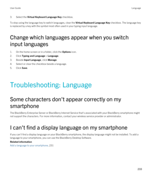 Page 2333.Select the Virtual Keyboard Language Key checkbox.
To stop using the language key to switch languages, clear the Virtual Keyboard Language Key checkbox. The language key 
is replaced by a key with the symbol most often used in your typing input language.
Change which languages appear when you switch 
input languages
1.On the home screen or in a folder, click the Options icon.
2.Click Typing and Language > Language.
3.Beside Input Language, click Manage.
4.Select or clear the checkbox beside a...